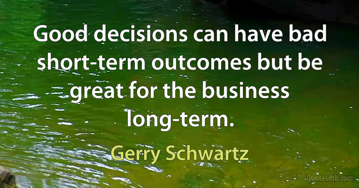 Good decisions can have bad short-term outcomes but be great for the business long-term. (Gerry Schwartz)