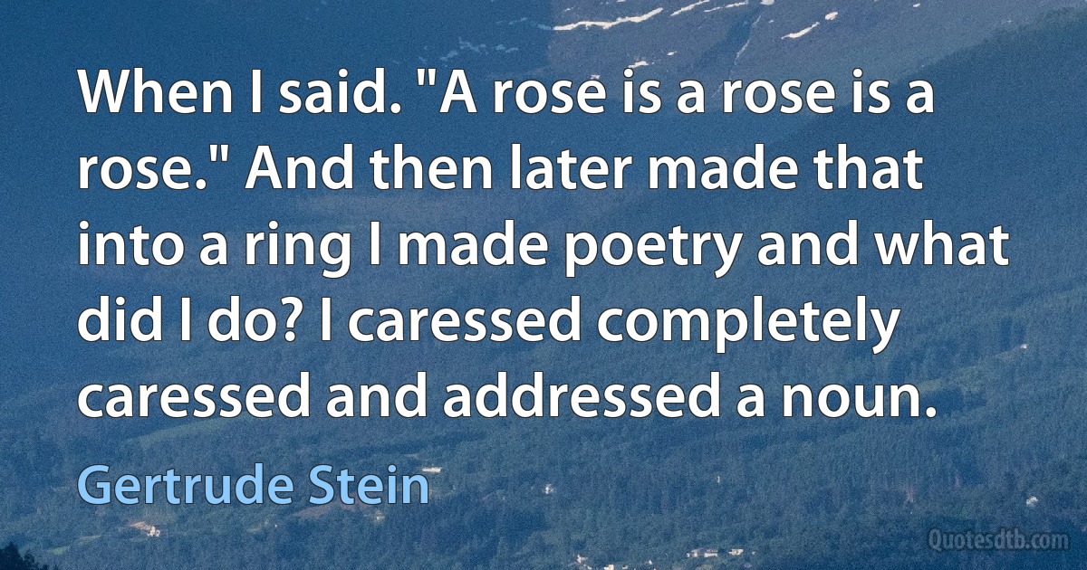 When I said. "A rose is a rose is a rose." And then later made that into a ring I made poetry and what did I do? I caressed completely caressed and addressed a noun. (Gertrude Stein)