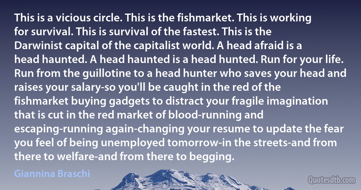 This is a vicious circle. This is the fishmarket. This is working for survival. This is survival of the fastest. This is the Darwinist capital of the capitalist world. A head afraid is a head haunted. A head haunted is a head hunted. Run for your life. Run from the guillotine to a head hunter who saves your head and raises your salary-so you'll be caught in the red of the fishmarket buying gadgets to distract your fragile imagination that is cut in the red market of blood-running and escaping-running again-changing your resume to update the fear you feel of being unemployed tomorrow-in the streets-and from there to welfare-and from there to begging. (Giannina Braschi)