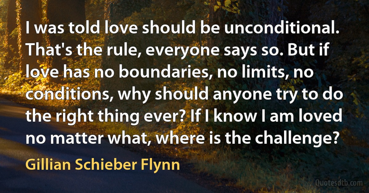 I was told love should be unconditional. That's the rule, everyone says so. But if love has no boundaries, no limits, no conditions, why should anyone try to do the right thing ever? If I know I am loved no matter what, where is the challenge? (Gillian Schieber Flynn)