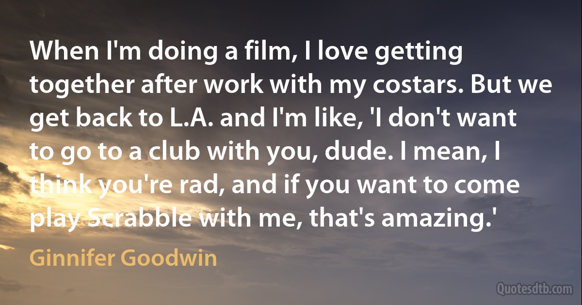 When I'm doing a film, I love getting together after work with my costars. But we get back to L.A. and I'm like, 'I don't want to go to a club with you, dude. I mean, I think you're rad, and if you want to come play Scrabble with me, that's amazing.' (Ginnifer Goodwin)