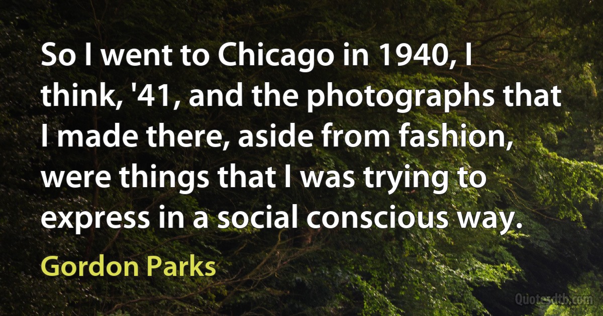 So I went to Chicago in 1940, I think, '41, and the photographs that I made there, aside from fashion, were things that I was trying to express in a social conscious way. (Gordon Parks)