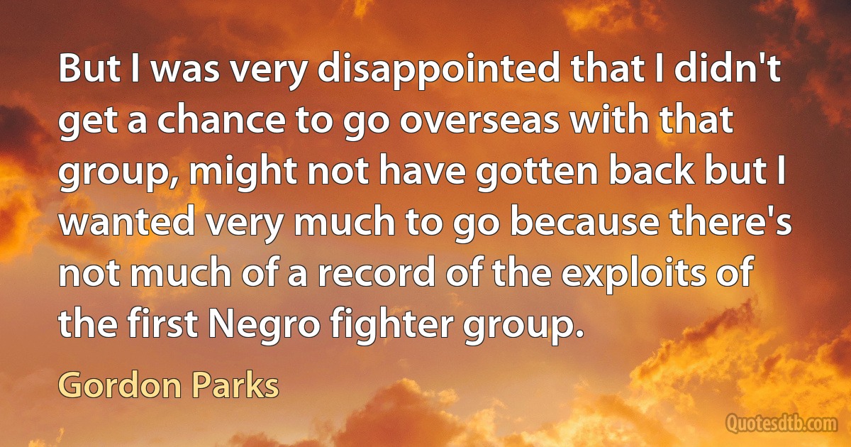 But I was very disappointed that I didn't get a chance to go overseas with that group, might not have gotten back but I wanted very much to go because there's not much of a record of the exploits of the first Negro fighter group. (Gordon Parks)