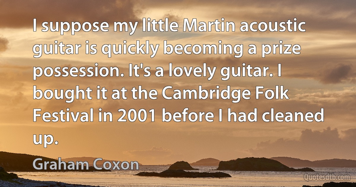 I suppose my little Martin acoustic guitar is quickly becoming a prize possession. It's a lovely guitar. I bought it at the Cambridge Folk Festival in 2001 before I had cleaned up. (Graham Coxon)