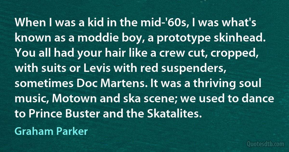 When I was a kid in the mid-'60s, I was what's known as a moddie boy, a prototype skinhead. You all had your hair like a crew cut, cropped, with suits or Levis with red suspenders, sometimes Doc Martens. It was a thriving soul music, Motown and ska scene; we used to dance to Prince Buster and the Skatalites. (Graham Parker)