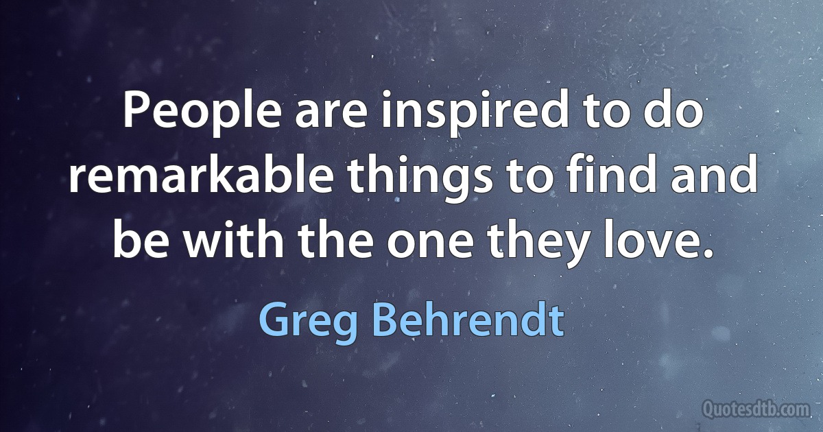 People are inspired to do remarkable things to find and be with the one they love. (Greg Behrendt)