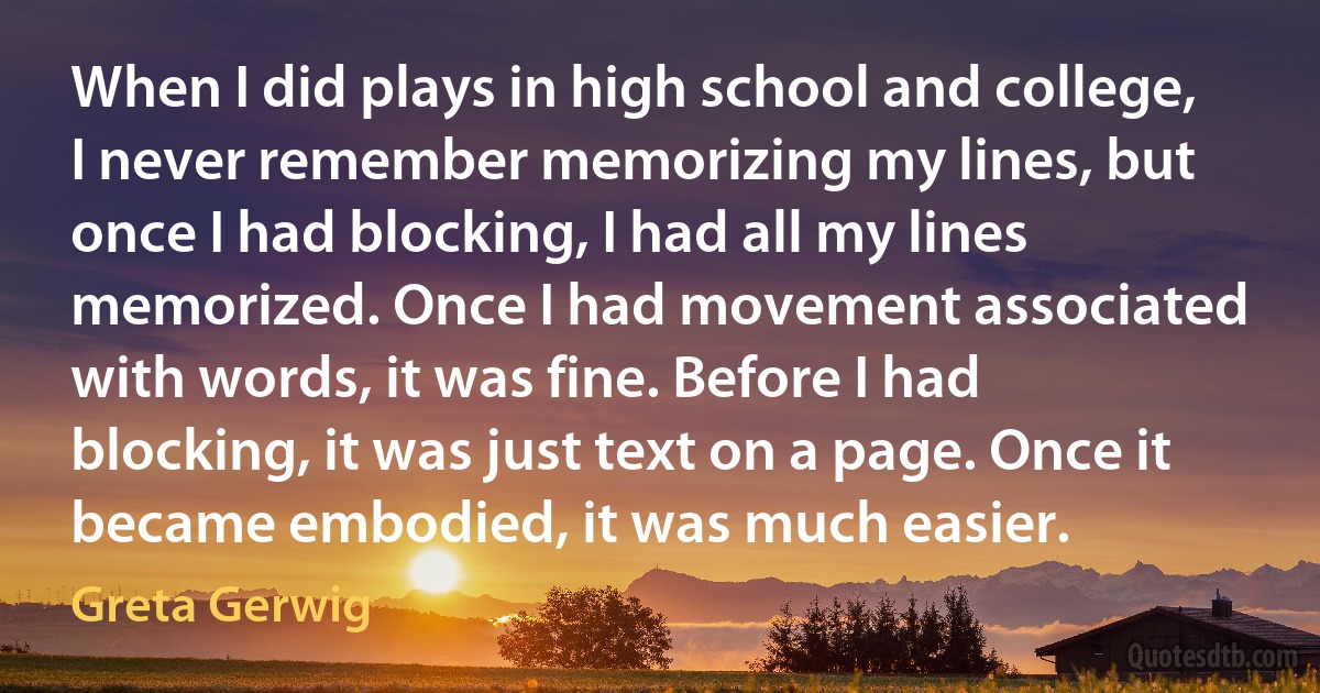 When I did plays in high school and college, I never remember memorizing my lines, but once I had blocking, I had all my lines memorized. Once I had movement associated with words, it was fine. Before I had blocking, it was just text on a page. Once it became embodied, it was much easier. (Greta Gerwig)