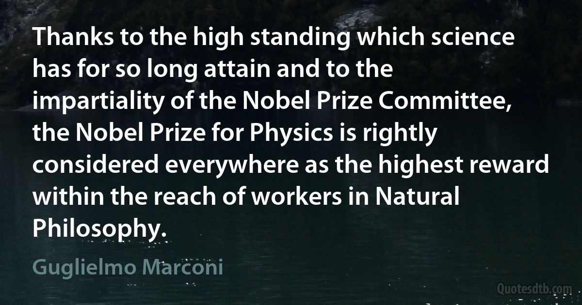 Thanks to the high standing which science has for so long attain and to the impartiality of the Nobel Prize Committee, the Nobel Prize for Physics is rightly considered everywhere as the highest reward within the reach of workers in Natural Philosophy. (Guglielmo Marconi)