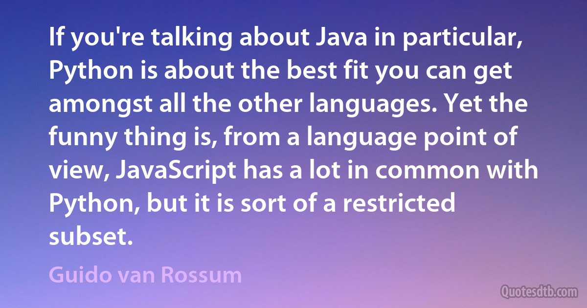 If you're talking about Java in particular, Python is about the best fit you can get amongst all the other languages. Yet the funny thing is, from a language point of view, JavaScript has a lot in common with Python, but it is sort of a restricted subset. (Guido van Rossum)