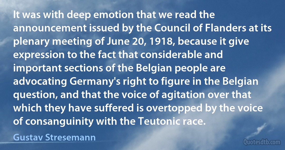 It was with deep emotion that we read the announcement issued by the Council of Flanders at its plenary meeting of June 20, 1918, because it give expression to the fact that considerable and important sections of the Belgian people are advocating Germany's right to figure in the Belgian question, and that the voice of agitation over that which they have suffered is overtopped by the voice of consanguinity with the Teutonic race. (Gustav Stresemann)