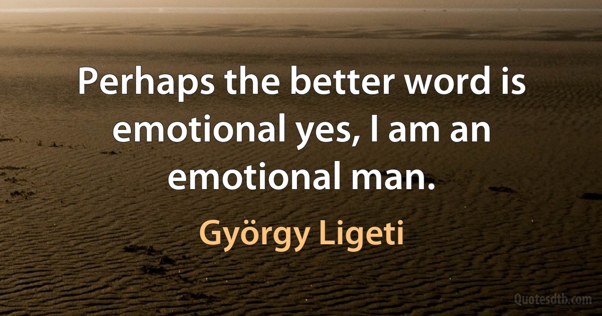 Perhaps the better word is emotional yes, I am an emotional man. (György Ligeti)