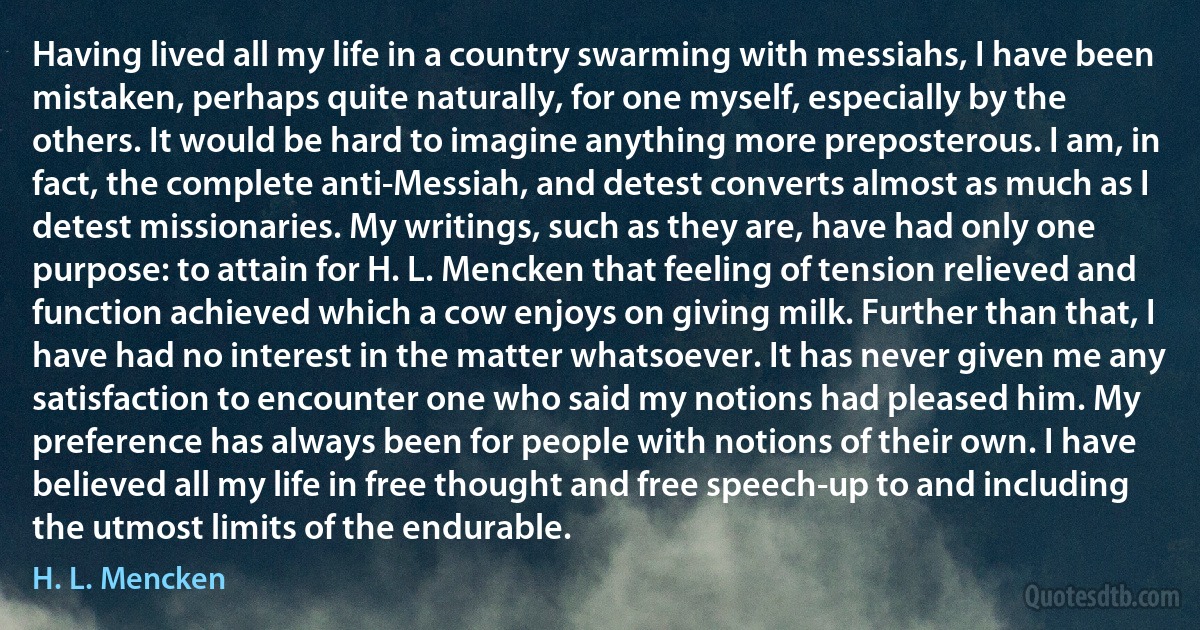 Having lived all my life in a country swarming with messiahs, I have been mistaken, perhaps quite naturally, for one myself, especially by the others. It would be hard to imagine anything more preposterous. I am, in fact, the complete anti-Messiah, and detest converts almost as much as I detest missionaries. My writings, such as they are, have had only one purpose: to attain for H. L. Mencken that feeling of tension relieved and function achieved which a cow enjoys on giving milk. Further than that, I have had no interest in the matter whatsoever. It has never given me any satisfaction to encounter one who said my notions had pleased him. My preference has always been for people with notions of their own. I have believed all my life in free thought and free speech-up to and including the utmost limits of the endurable. (H. L. Mencken)