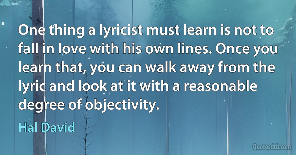 One thing a lyricist must learn is not to fall in love with his own lines. Once you learn that, you can walk away from the lyric and look at it with a reasonable degree of objectivity. (Hal David)