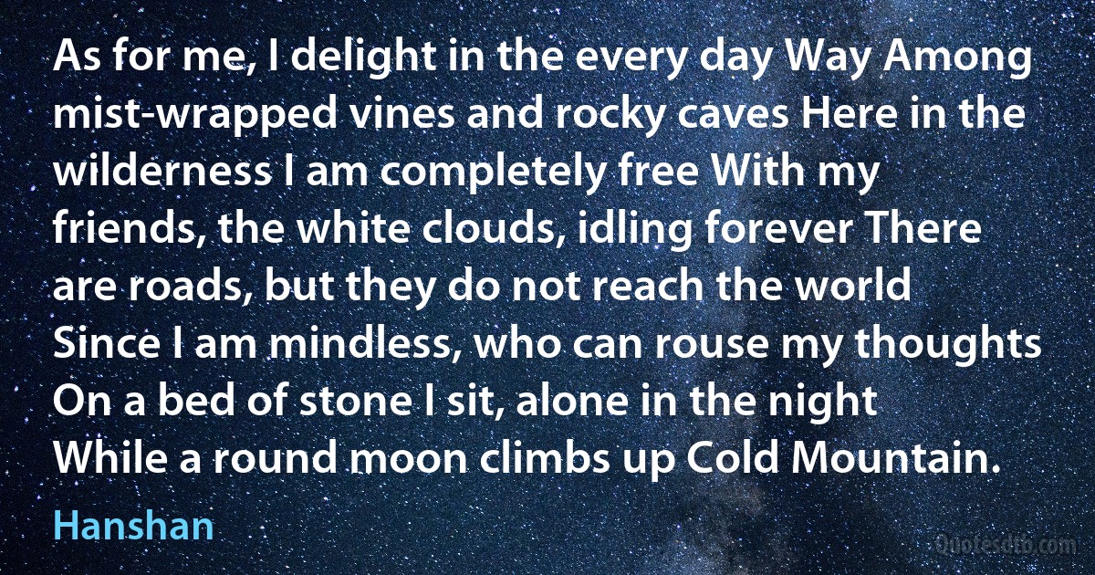 As for me, I delight in the every day Way Among mist-wrapped vines and rocky caves Here in the wilderness I am completely free With my friends, the white clouds, idling forever There are roads, but they do not reach the world Since I am mindless, who can rouse my thoughts On a bed of stone I sit, alone in the night While a round moon climbs up Cold Mountain. (Hanshan)