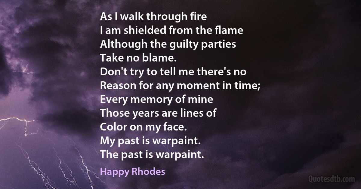 As I walk through fire
I am shielded from the flame
Although the guilty parties
Take no blame.
Don't try to tell me there's no
Reason for any moment in time;
Every memory of mine
Those years are lines of
Color on my face.
My past is warpaint.
The past is warpaint. (Happy Rhodes)