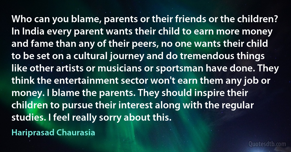 Who can you blame, parents or their friends or the children? In India every parent wants their child to earn more money and fame than any of their peers, no one wants their child to be set on a cultural journey and do tremendous things like other artists or musicians or sportsman have done. They think the entertainment sector won't earn them any job or money. I blame the parents. They should inspire their children to pursue their interest along with the regular studies. I feel really sorry about this. (Hariprasad Chaurasia)