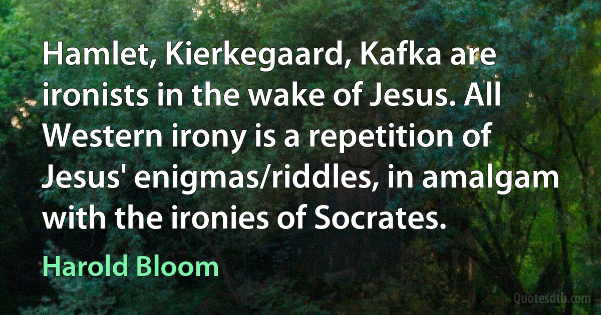 Hamlet, Kierkegaard, Kafka are ironists in the wake of Jesus. All Western irony is a repetition of Jesus' enigmas/riddles, in amalgam with the ironies of Socrates. (Harold Bloom)