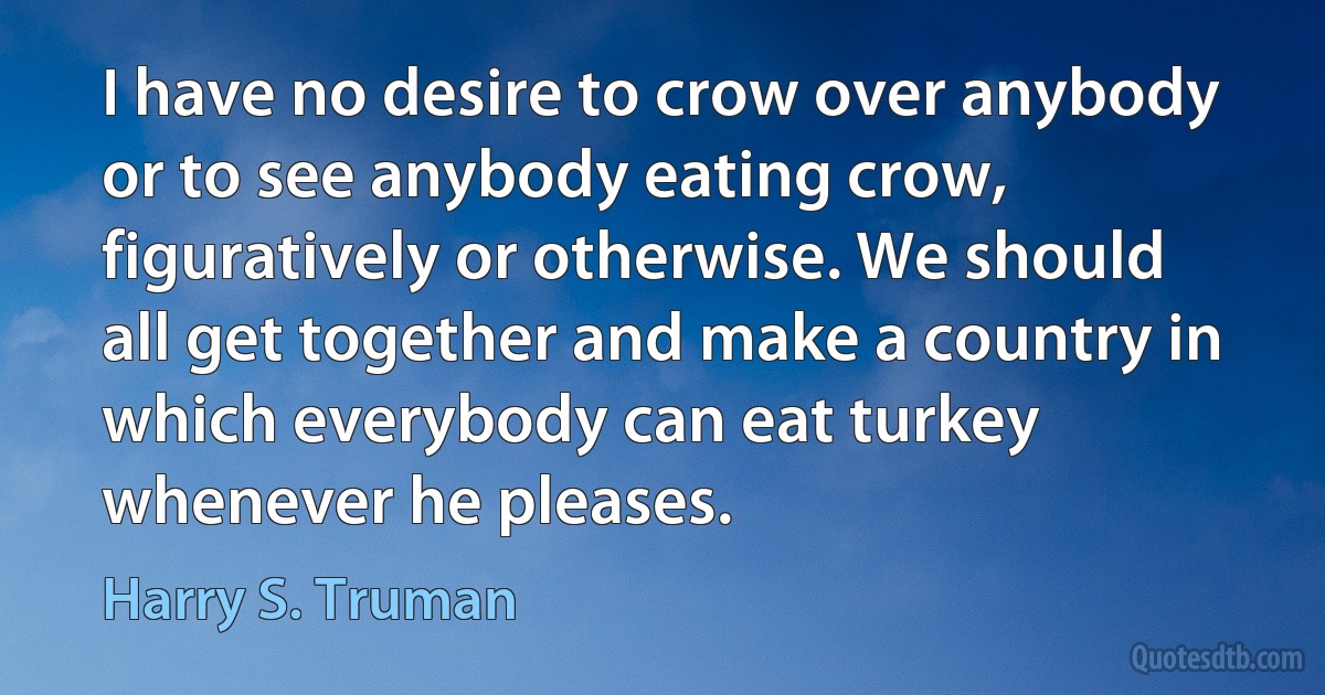 I have no desire to crow over anybody or to see anybody eating crow, figuratively or otherwise. We should all get together and make a country in which everybody can eat turkey whenever he pleases. (Harry S. Truman)