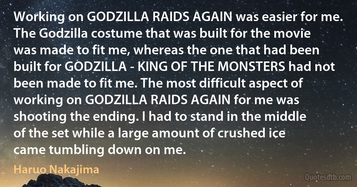 Working on GODZILLA RAIDS AGAIN was easier for me. The Godzilla costume that was built for the movie was made to fit me, whereas the one that had been built for GODZILLA - KING OF THE MONSTERS had not been made to fit me. The most difficult aspect of working on GODZILLA RAIDS AGAIN for me was shooting the ending. I had to stand in the middle of the set while a large amount of crushed ice came tumbling down on me. (Haruo Nakajima)