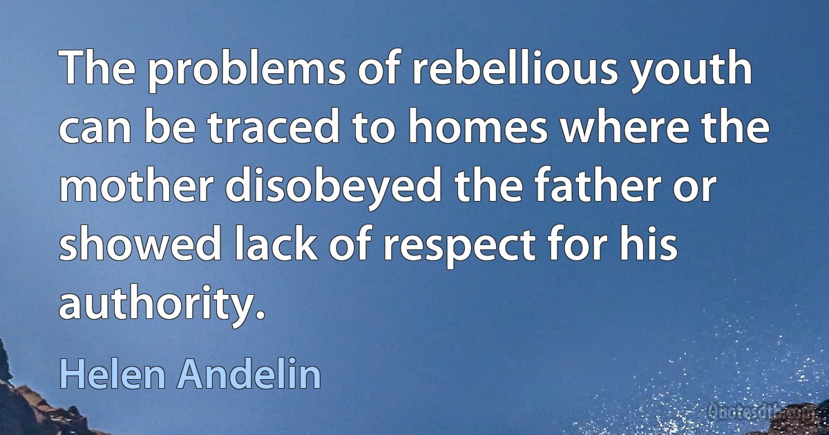 The problems of rebellious youth can be traced to homes where the mother disobeyed the father or showed lack of respect for his authority. (Helen Andelin)