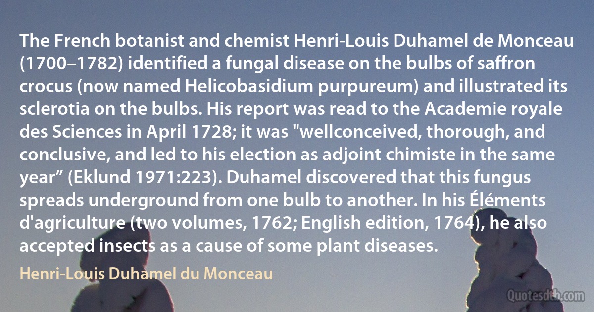 The French botanist and chemist Henri-Louis Duhamel de Monceau (1700–1782) identified a fungal disease on the bulbs of saffron crocus (now named Helicobasidium purpureum) and illustrated its sclerotia on the bulbs. His report was read to the Academie royale des Sciences in April 1728; it was "wellconceived, thorough, and conclusive, and led to his election as adjoint chimiste in the same year” (Eklund 1971:223). Duhamel discovered that this fungus spreads underground from one bulb to another. In his Éléments d'agriculture (two volumes, 1762; English edition, 1764), he also accepted insects as a cause of some plant diseases. (Henri-Louis Duhamel du Monceau)