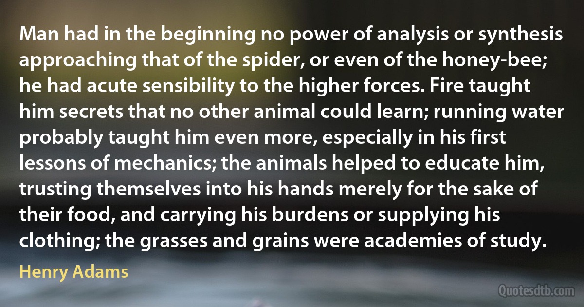 Man had in the beginning no power of analysis or synthesis approaching that of the spider, or even of the honey-bee; he had acute sensibility to the higher forces. Fire taught him secrets that no other animal could learn; running water probably taught him even more, especially in his first lessons of mechanics; the animals helped to educate him, trusting themselves into his hands merely for the sake of their food, and carrying his burdens or supplying his clothing; the grasses and grains were academies of study. (Henry Adams)