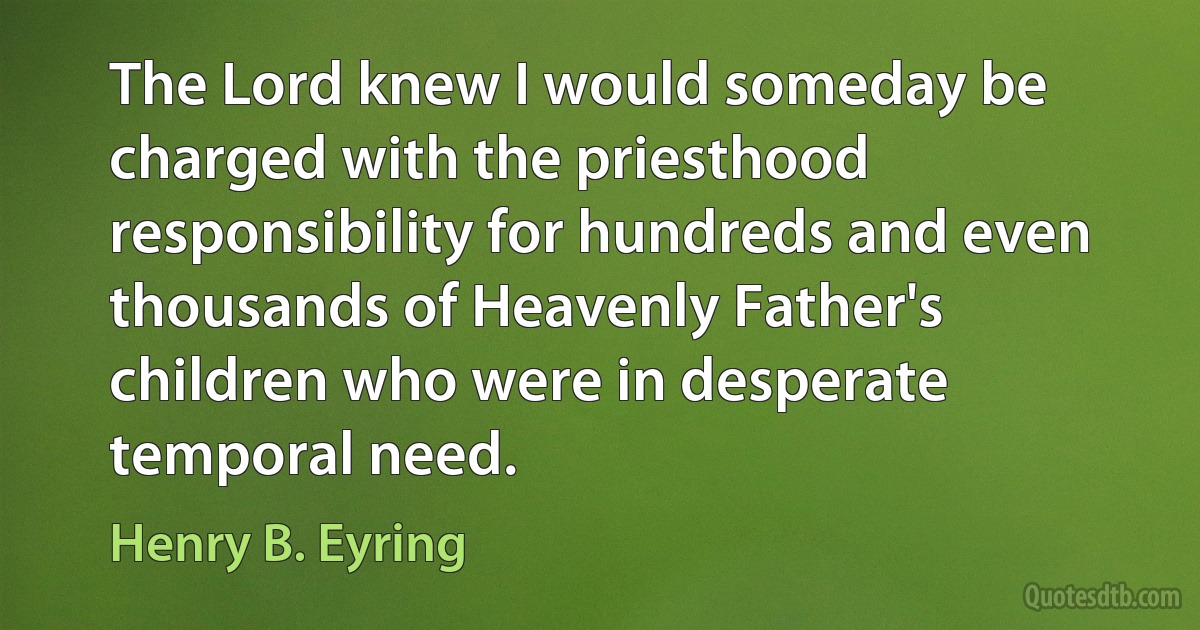 The Lord knew I would someday be charged with the priesthood responsibility for hundreds and even thousands of Heavenly Father's children who were in desperate temporal need. (Henry B. Eyring)