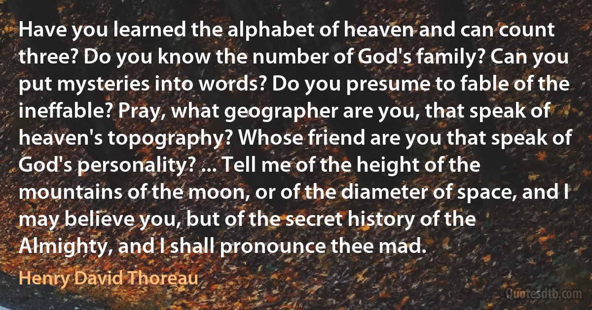 Have you learned the alphabet of heaven and can count three? Do you know the number of God's family? Can you put mysteries into words? Do you presume to fable of the ineffable? Pray, what geographer are you, that speak of heaven's topography? Whose friend are you that speak of God's personality? ... Tell me of the height of the mountains of the moon, or of the diameter of space, and I may believe you, but of the secret history of the Almighty, and I shall pronounce thee mad. (Henry David Thoreau)