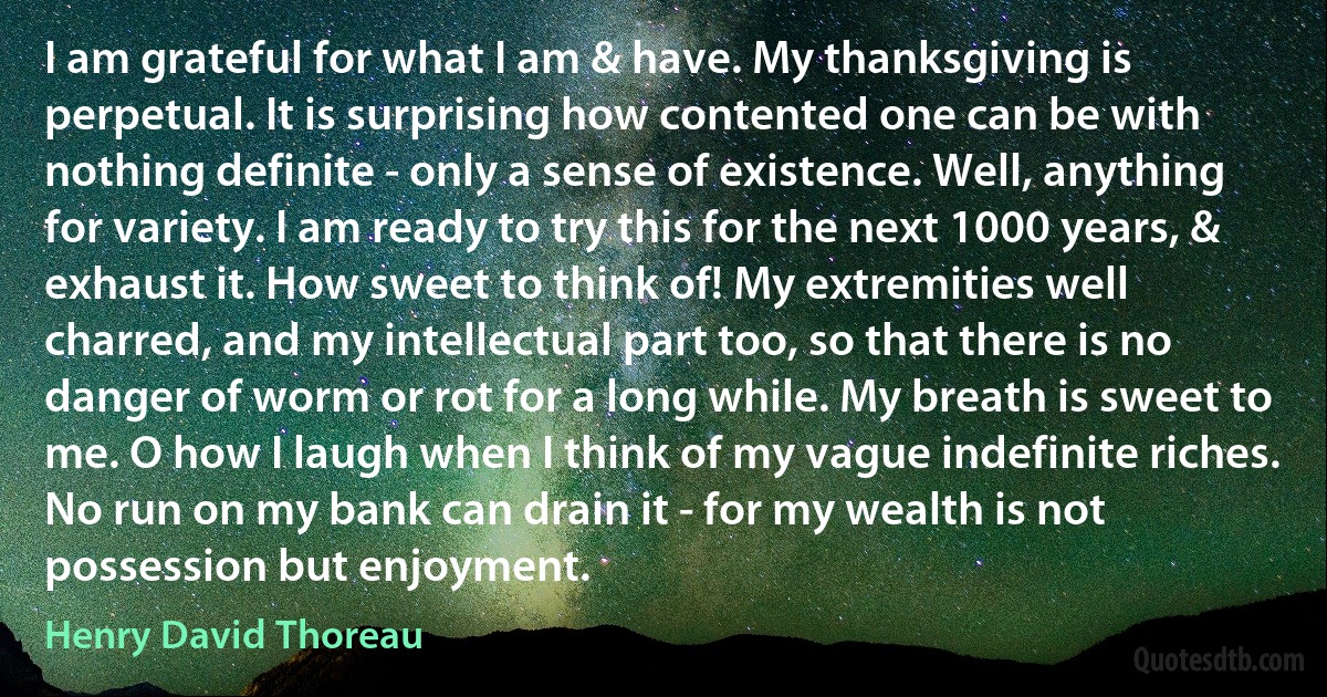 I am grateful for what I am & have. My thanksgiving is perpetual. It is surprising how contented one can be with nothing definite - only a sense of existence. Well, anything for variety. I am ready to try this for the next 1000 years, & exhaust it. How sweet to think of! My extremities well charred, and my intellectual part too, so that there is no danger of worm or rot for a long while. My breath is sweet to me. O how I laugh when I think of my vague indefinite riches. No run on my bank can drain it - for my wealth is not possession but enjoyment. (Henry David Thoreau)