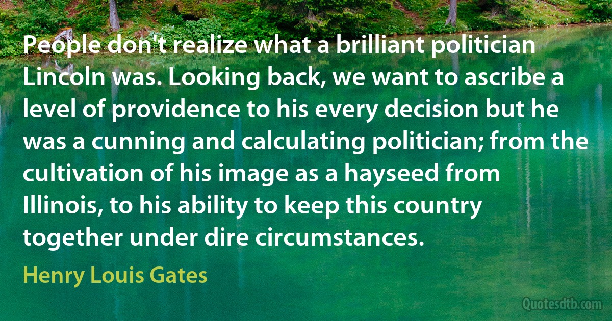 People don't realize what a brilliant politician Lincoln was. Looking back, we want to ascribe a level of providence to his every decision but he was a cunning and calculating politician; from the cultivation of his image as a hayseed from Illinois, to his ability to keep this country together under dire circumstances. (Henry Louis Gates)