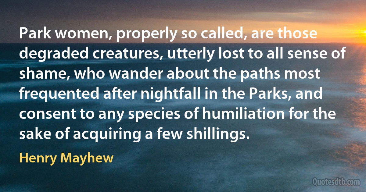 Park women, properly so called, are those degraded creatures, utterly lost to all sense of shame, who wander about the paths most frequented after nightfall in the Parks, and consent to any species of humiliation for the sake of acquiring a few shillings. (Henry Mayhew)