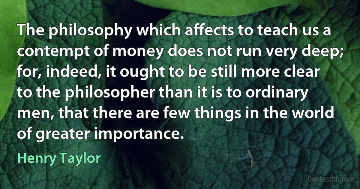 The philosophy which affects to teach us a contempt of money does not run very deep; for, indeed, it ought to be still more clear to the philosopher than it is to ordinary men, that there are few things in the world of greater importance. (Henry Taylor)