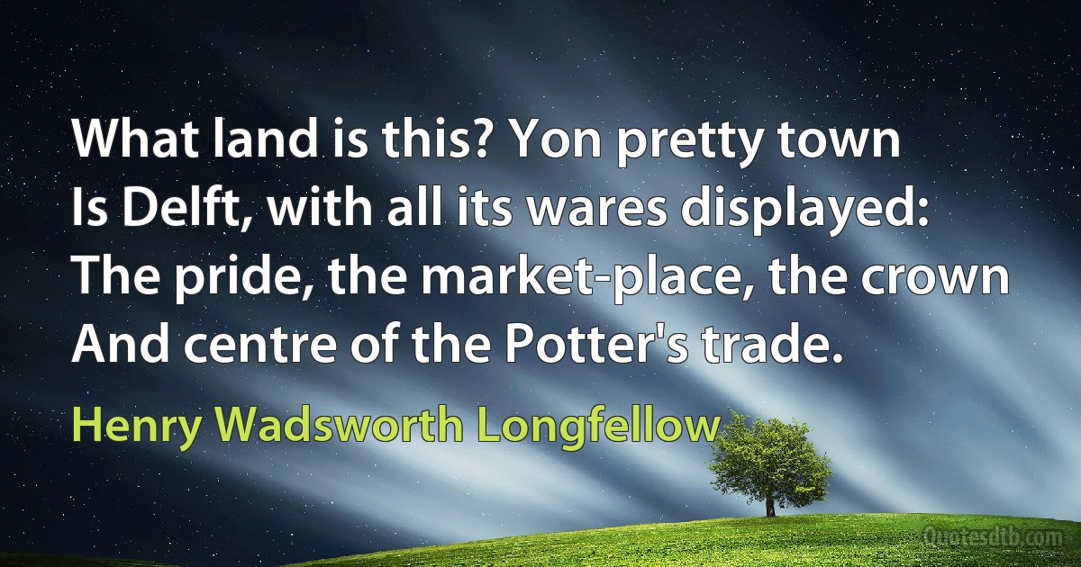 What land is this? Yon pretty town
Is Delft, with all its wares displayed:
The pride, the market-place, the crown
And centre of the Potter's trade. (Henry Wadsworth Longfellow)