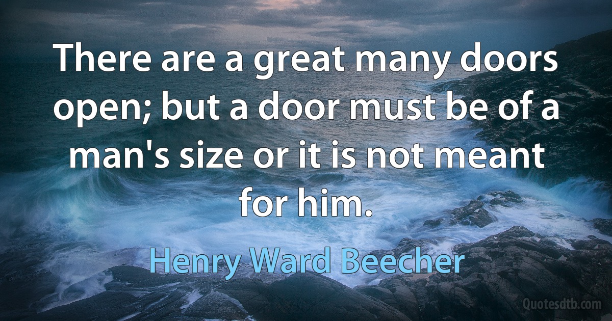 There are a great many doors open; but a door must be of a man's size or it is not meant for him. (Henry Ward Beecher)