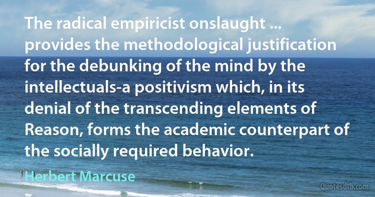 The radical empiricist onslaught ... provides the methodological justification for the debunking of the mind by the intellectuals-a positivism which, in its denial of the transcending elements of Reason, forms the academic counterpart of the socially required behavior. (Herbert Marcuse)