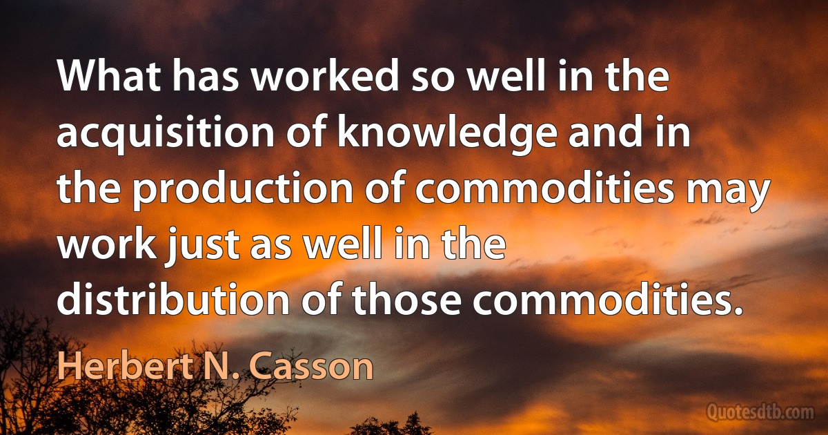 What has worked so well in the acquisition of knowledge and in the production of commodities may work just as well in the distribution of those commodities. (Herbert N. Casson)