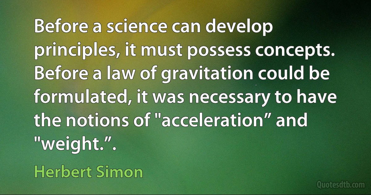 Before a science can develop principles, it must possess concepts. Before a law of gravitation could be formulated, it was necessary to have the notions of "acceleration” and "weight.”. (Herbert Simon)