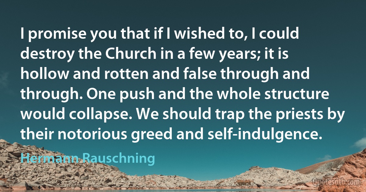 I promise you that if I wished to, I could destroy the Church in a few years; it is hollow and rotten and false through and through. One push and the whole structure would collapse. We should trap the priests by their notorious greed and self-indulgence. (Hermann Rauschning)