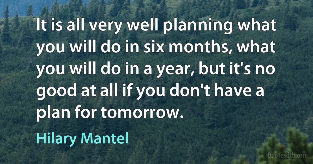 It is all very well planning what you will do in six months, what you will do in a year, but it's no good at all if you don't have a plan for tomorrow. (Hilary Mantel)