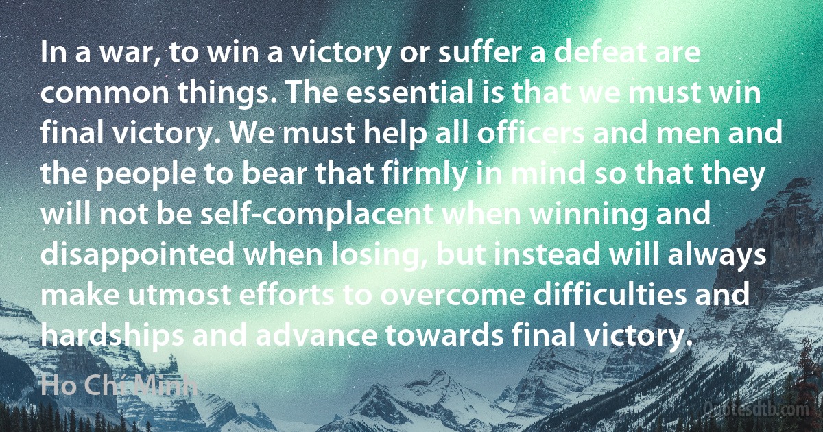 In a war, to win a victory or suffer a defeat are common things. The essential is that we must win final victory. We must help all officers and men and the people to bear that firmly in mind so that they will not be self-complacent when winning and disappointed when losing, but instead will always make utmost efforts to overcome difficulties and hardships and advance towards final victory. (Ho Chí Minh)