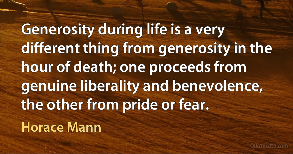 Generosity during life is a very different thing from generosity in the hour of death; one proceeds from genuine liberality and benevolence, the other from pride or fear. (Horace Mann)