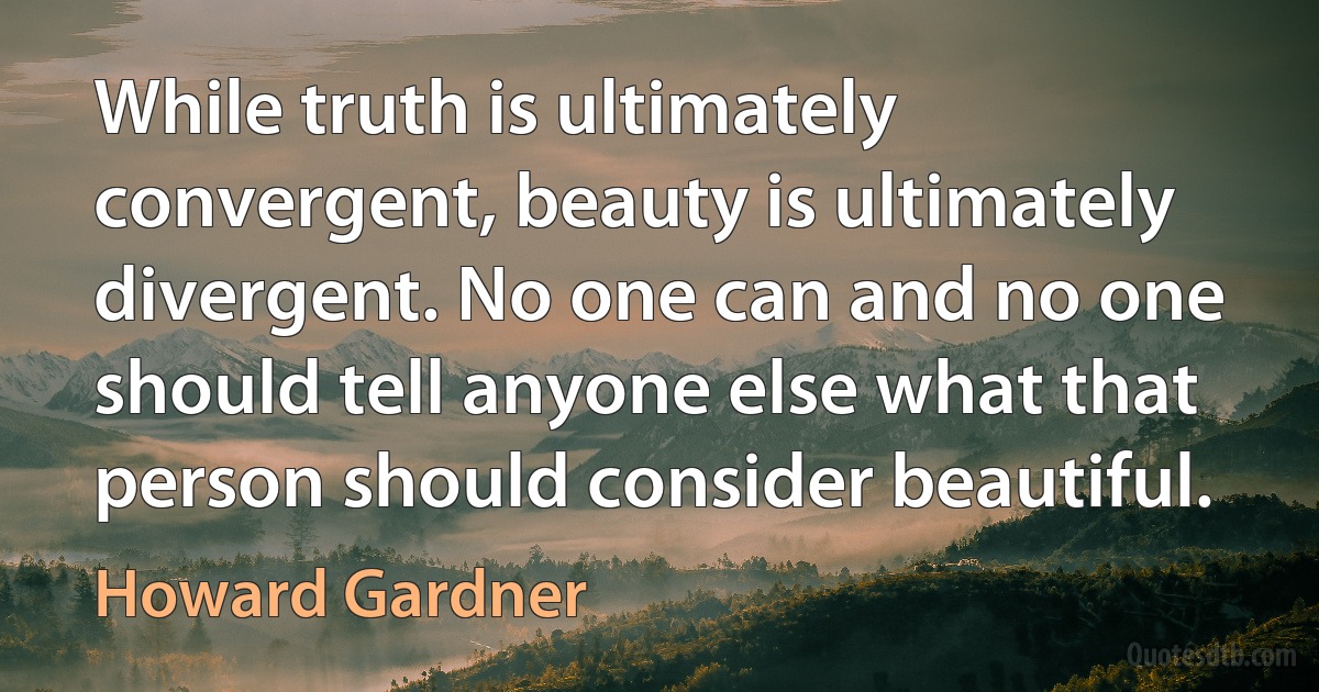 While truth is ultimately convergent, beauty is ultimately divergent. No one can and no one should tell anyone else what that person should consider beautiful. (Howard Gardner)