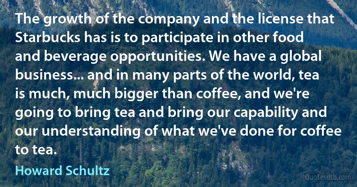 The growth of the company and the license that Starbucks has is to participate in other food and beverage opportunities. We have a global business... and in many parts of the world, tea is much, much bigger than coffee, and we're going to bring tea and bring our capability and our understanding of what we've done for coffee to tea. (Howard Schultz)