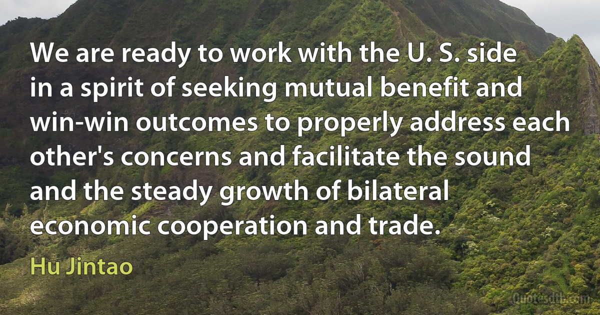 We are ready to work with the U. S. side in a spirit of seeking mutual benefit and win-win outcomes to properly address each other's concerns and facilitate the sound and the steady growth of bilateral economic cooperation and trade. (Hu Jintao)