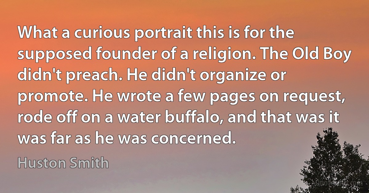 What a curious portrait this is for the supposed founder of a religion. The Old Boy didn't preach. He didn't organize or promote. He wrote a few pages on request, rode off on a water buffalo, and that was it was far as he was concerned. (Huston Smith)