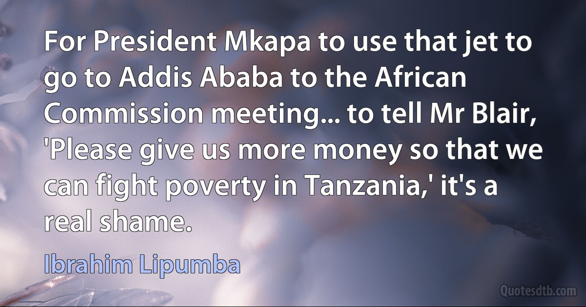 For President Mkapa to use that jet to go to Addis Ababa to the African Commission meeting... to tell Mr Blair, 'Please give us more money so that we can fight poverty in Tanzania,' it's a real shame. (Ibrahim Lipumba)