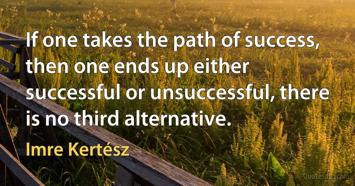 If one takes the path of success, then one ends up either successful or unsuccessful, there is no third alternative. (Imre Kertész)