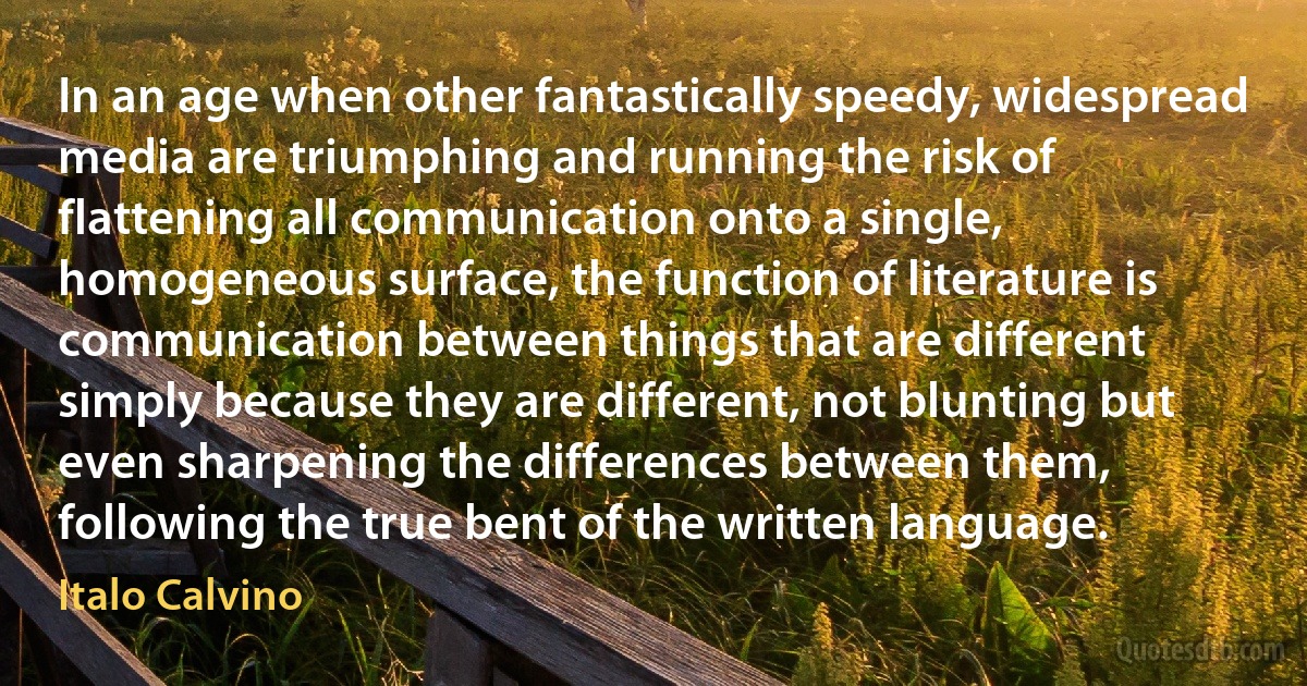 In an age when other fantastically speedy, widespread media are triumphing and running the risk of flattening all communication onto a single, homogeneous surface, the function of literature is communication between things that are different simply because they are different, not blunting but even sharpening the differences between them, following the true bent of the written language. (Italo Calvino)