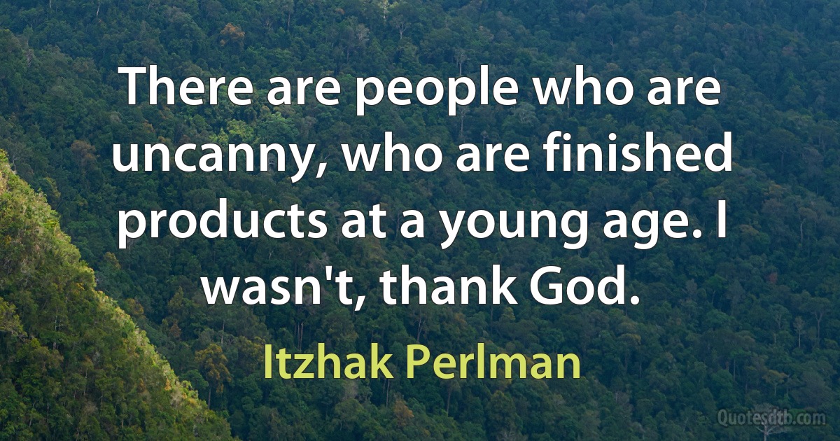 There are people who are uncanny, who are finished products at a young age. I wasn't, thank God. (Itzhak Perlman)