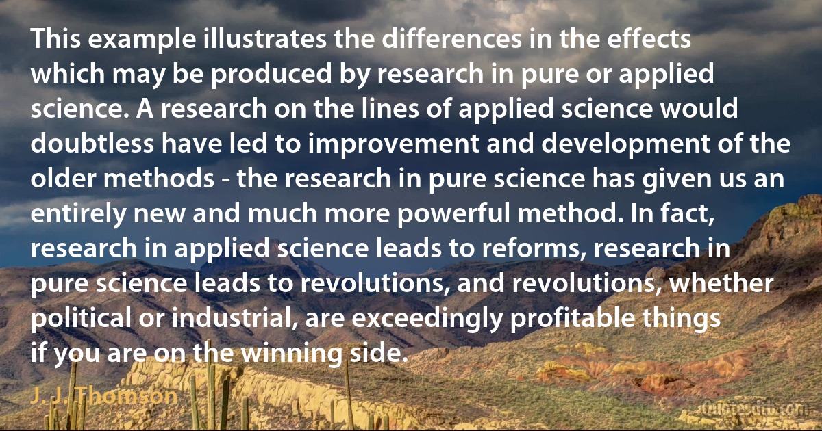 This example illustrates the differences in the effects which may be produced by research in pure or applied science. A research on the lines of applied science would doubtless have led to improvement and development of the older methods - the research in pure science has given us an entirely new and much more powerful method. In fact, research in applied science leads to reforms, research in pure science leads to revolutions, and revolutions, whether political or industrial, are exceedingly profitable things if you are on the winning side. (J. J. Thomson)